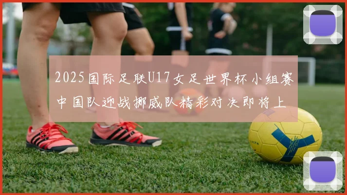 2025国际足联U17女足世界杯小组赛中国队迎战挪威队精彩对决即将上演