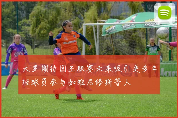 大罗期待国王联赛未来吸引更多年轻球员参与如维尼修斯等人