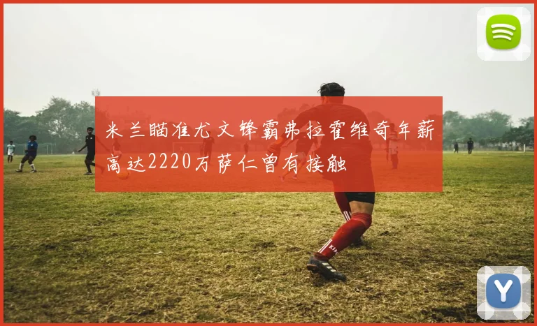 米兰瞄准尤文锋霸弗拉霍维奇年薪高达2220万萨仁曾有接触