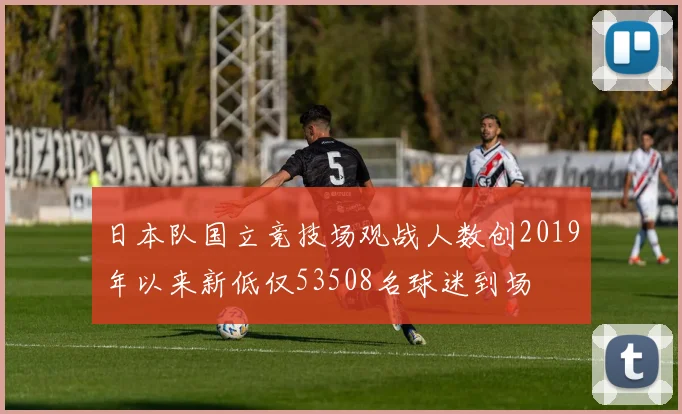 日本队国立竞技场观战人数创2019年以来新低仅53508名球迷到场