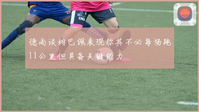 德尚谈姆巴佩表现称其不必每场跑11公里但具备关键能力