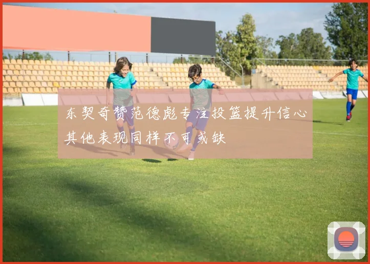 东契奇赞范德彪专注投篮提升信心其他表现同样不可或缺