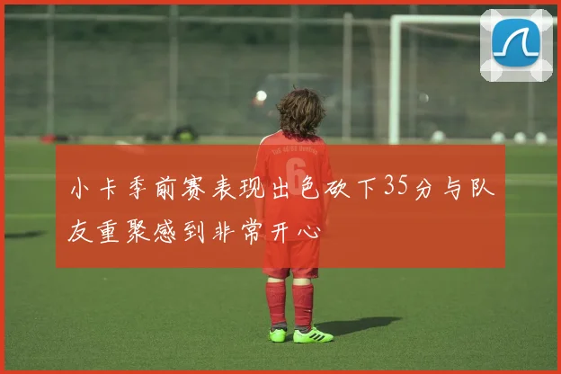 小卡季前赛表现出色砍下35分与队友重聚感到非常开心