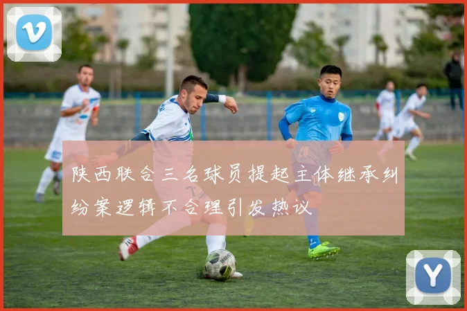 陕西联合三名球员提起主体继承纠纷案逻辑不合理引发热议