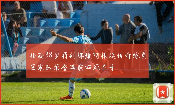 梅西38岁再创辉煌阿根廷传奇球员国家队荣誉满载四冠在手