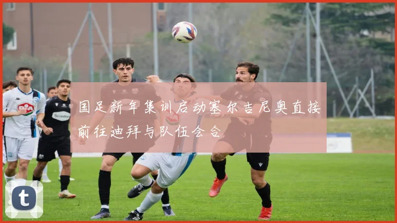 国足新年集训启动塞尔吉尼奥直接前往迪拜与队伍会合