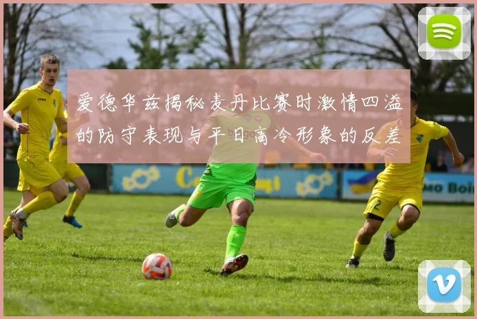 爱德华兹揭秘麦丹比赛时激情四溢的防守表现与平日高冷形象的反差