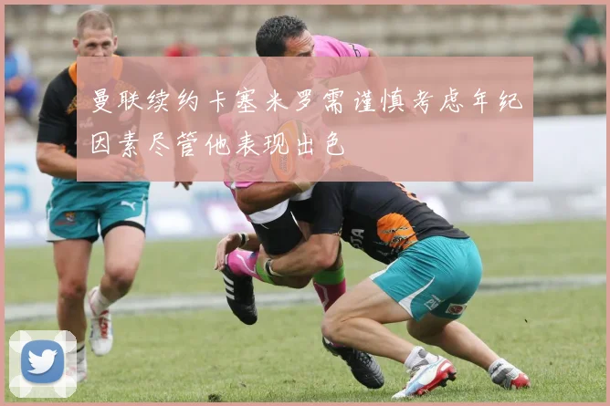 曼联续约卡塞米罗需谨慎考虑年纪因素尽管他表现出色