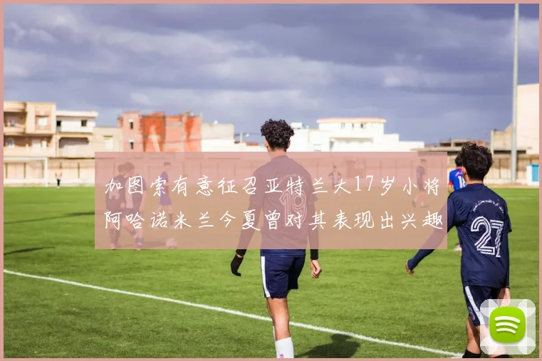 加图索有意征召亚特兰大17岁小将阿哈诺米兰今夏曾对其表现出兴趣