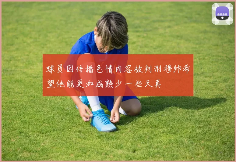 球员因传播色情内容被判刑穆帅希望他能更加成熟少一些天真