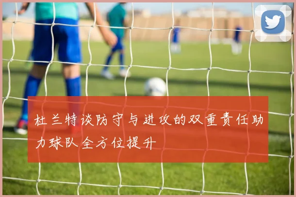 杜兰特谈防守与进攻的双重责任助力球队全方位提升