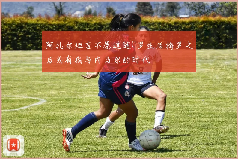 阿扎尔坦言不愿追随C罗生活梅罗之后或有我与内马尔的时代