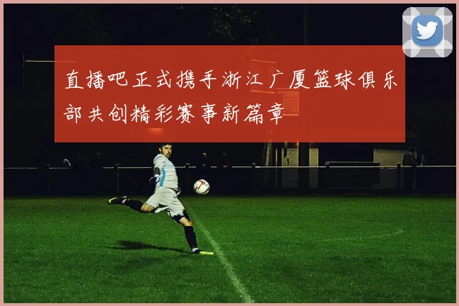 直播吧正式携手浙江广厦篮球俱乐部共创精彩赛事新篇章