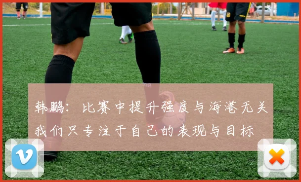 韩鹏：比赛中提升强度与海港无关我们只专注于自己的表现与目标