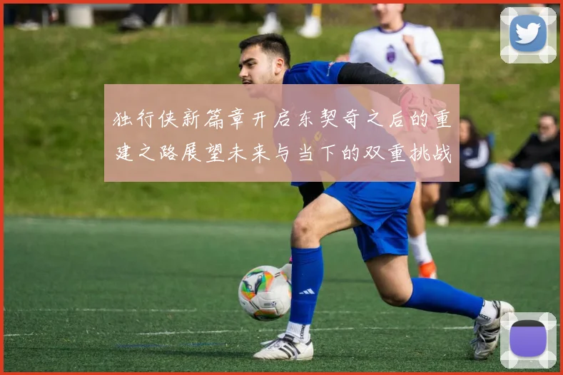 独行侠新篇章开启东契奇之后的重建之路展望未来与当下的双重挑战