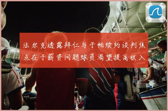 法尔克透露拜仁与于帕续约谈判焦点在于薪资问题球员渴望提高收入