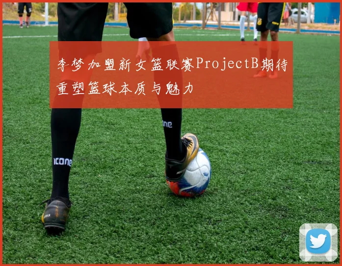 李梦加盟新女篮联赛ProjectB期待重塑篮球本质与魅力