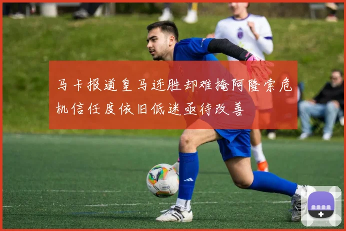 马卡报道皇马连胜却难掩阿隆索危机信任度依旧低迷亟待改善