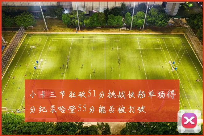 小卡三节狂砍51分挑战快船单场得分纪录哈登55分能否被打破