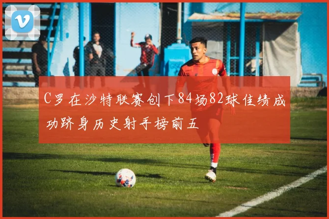 C罗在沙特联赛创下84场82球佳绩成功跻身历史射手榜前五