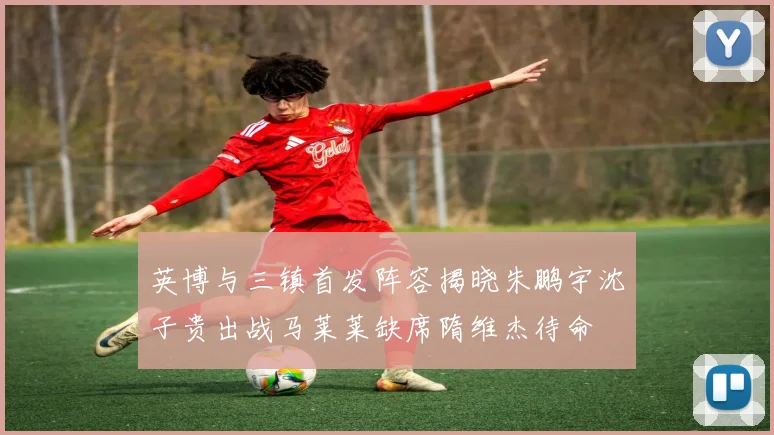 英博与三镇首发阵容揭晓朱鹏宇沈子贵出战马莱莱缺席隋维杰待命