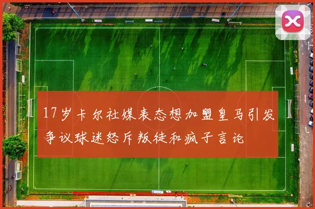 17岁卡尔社媒表态想加盟皇马引发争议球迷怒斥叛徒和疯子言论