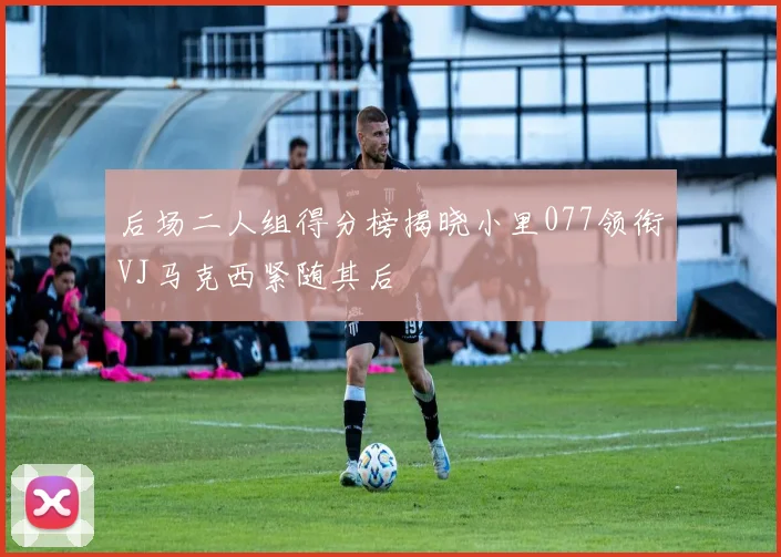 后场二人组得分榜揭晓小里077领衔VJ马克西紧随其后