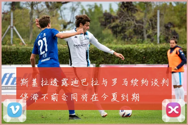 斯基拉透露迪巴拉与罗马续约谈判停滞不前合同将在今夏到期