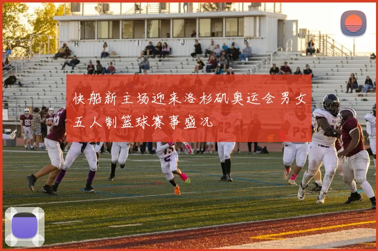 快船新主场迎来洛杉矶奥运会男女五人制篮球赛事盛况