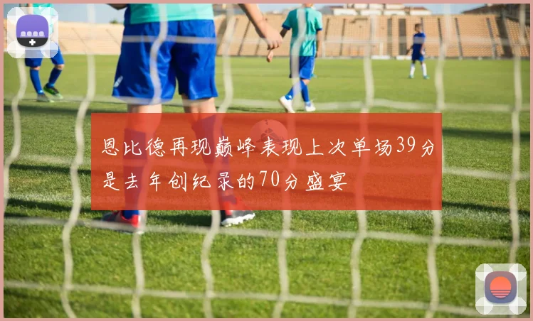 恩比德再现巅峰表现上次单场39分是去年创纪录的70分盛宴