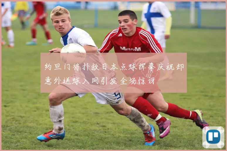 约旦门将扑救日本点球挥拳庆祝却意外送球入网引发全场惊讶