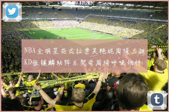 NBA全明星花式拉票吴艳妮周琦力挺KD张镇麟助阵东契奇周琦呼唤切特共襄盛举