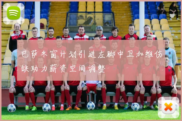 巴萨冬窗计划引进左脚中卫加维伤缺助力薪资空间调整