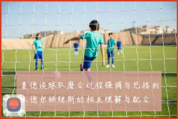 基德谈球队磨合过程强调与巴格利米德尔顿琼斯的相互理解与配合