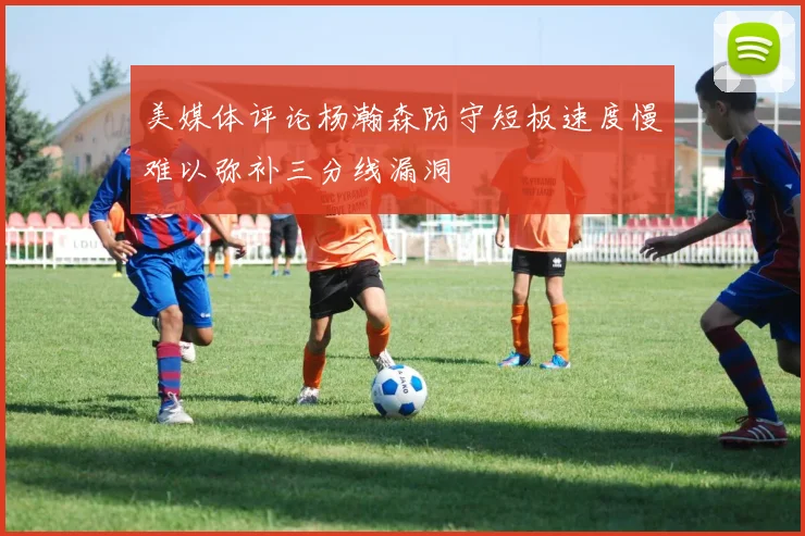 美媒体评论杨瀚森防守短板速度慢难以弥补三分线漏洞