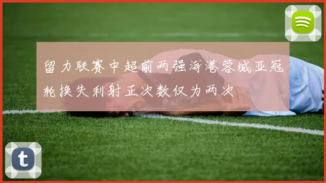 留力联赛中超前两强海港蓉城亚冠轮换失利射正次数仅为两次