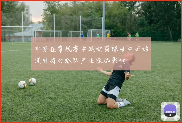 申京在常规赛中延续罚球命中率的提升将对球队产生深远影响