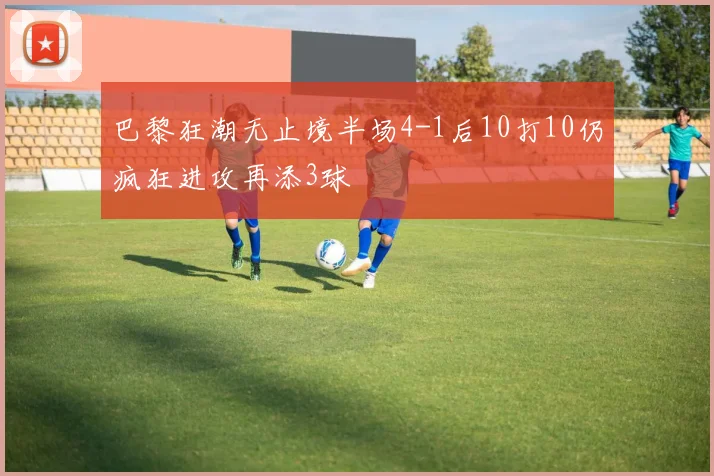巴黎狂潮无止境半场4-1后10打10仍疯狂进攻再添3球