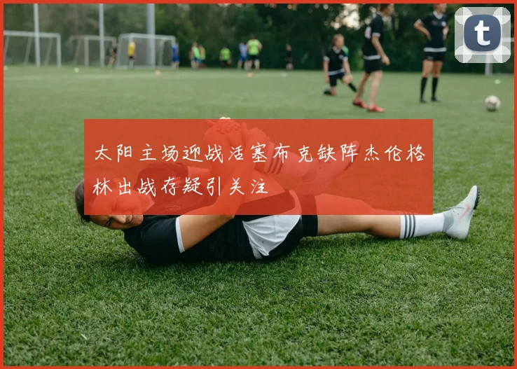 太阳主场迎战活塞布克缺阵杰伦格林出战存疑引关注