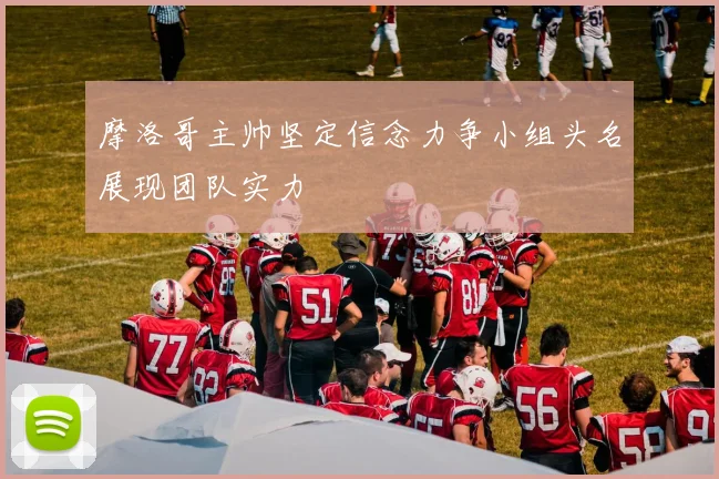 摩洛哥主帅坚定信念力争小组头名展现团队实力