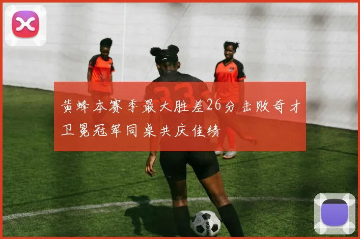 黄蜂本赛季最大胜差26分击败奇才卫冕冠军同桌共庆佳绩