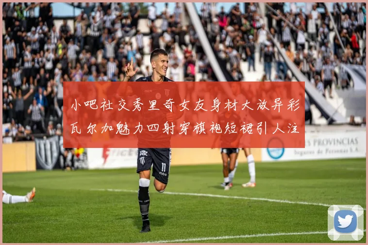 小吧社交秀里奇女友身材大放异彩瓦尔加魅力四射穿旗袍短裙引人注目