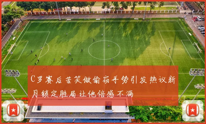 C罗赛后苦笑做偷窃手势引发热议新月锁定胜局让他倍感不满