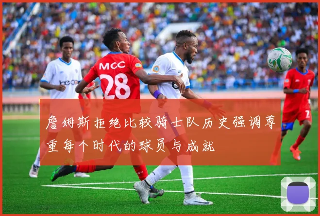 詹姆斯拒绝比较骑士队历史强调尊重每个时代的球员与成就