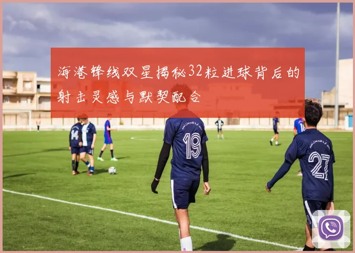 海港锋线双星揭秘32粒进球背后的射击灵感与默契配合