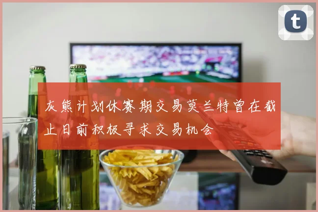 灰熊计划休赛期交易莫兰特曾在截止日前积极寻求交易机会